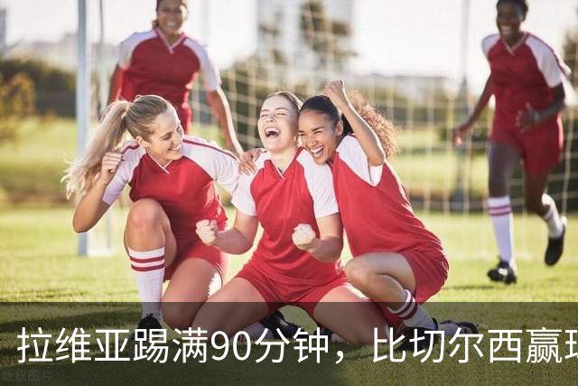 拉维亚踢满90分钟，比切尔西赢球更让人破防